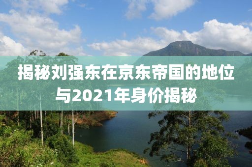 揭秘劉強東在京東帝國的地位與2021年身價揭秘