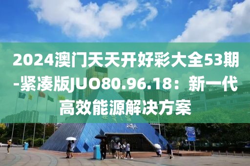 2024澳門天天開好彩大全53期-緊湊版JUO80.96.18：新一代高效能源解決方案