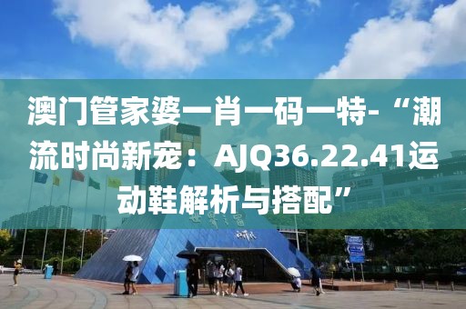 澳門管家婆一肖一碼一特-“潮流時尚新寵：AJQ36.22.41運動鞋解析與搭配”