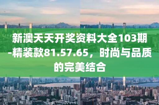 新澳天天開獎資料大全103期-精裝款81.57.65,時尚與品質的完美結合
