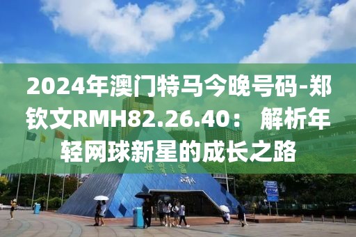 2024年澳門特馬今晚號碼-鄭欽文RMH82.26.40： 解析年輕網球新星的成長之路