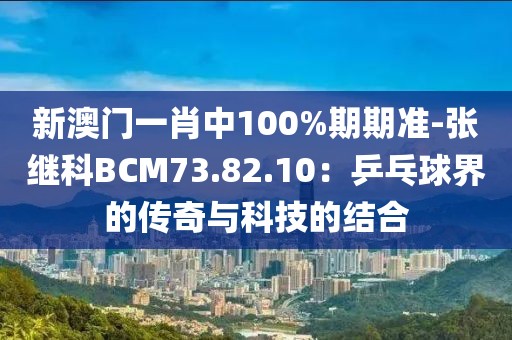 新澳門一肖中100%期期準-張繼科BCM73.82.10：乒乓球界的傳奇與科技的結合