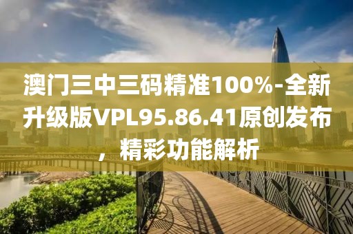 澳門三中三碼精準100%-全新升級版VPL95.86.41原創發布，精彩功能解析