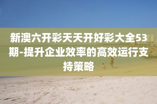 新澳六開彩天天開好彩大全53期-提升企業(yè)效率的高效運行支持策略
