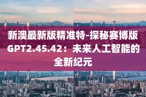新澳最新版精準特-探秘賽博版GPT2.45.42：未來人工智能的全新紀元