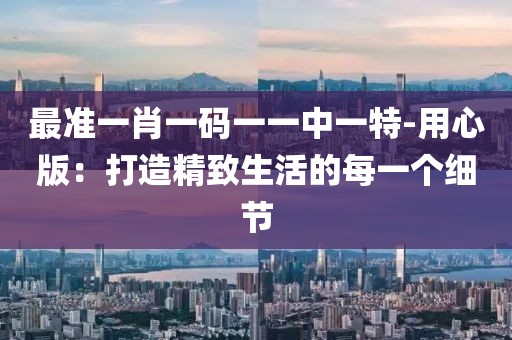 最準一肖一碼一一中一特-用心版：打造精致生活的每一個細節