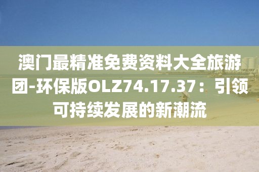 澳門最精準(zhǔn)免費(fèi)資料大全旅游團(tuán)-環(huán)保版OLZ74.17.37：引領(lǐng)可持續(xù)發(fā)展的新潮流