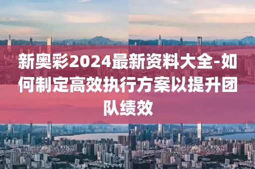 新奧彩2024最新資料大全-如何制定高效執行方案以提升團隊績效