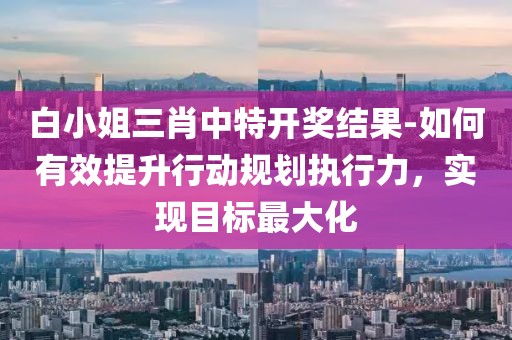 白小姐三肖中特開獎結(jié)果-如何有效提升行動規(guī)劃執(zhí)行力，實現(xiàn)目標(biāo)最大化