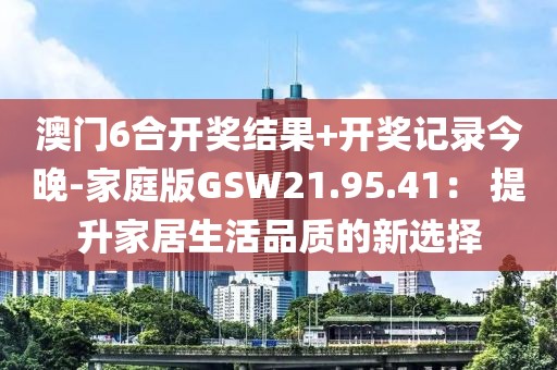 澳門6合開獎(jiǎng)結(jié)果+開獎(jiǎng)記錄今晚-家庭版GSW21.95.41： 提升家居生活品質(zhì)的新選擇