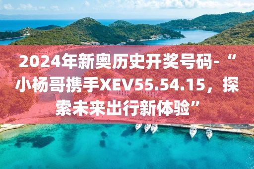 2024年新奧歷史開獎號碼-“小楊哥攜手XEV55.54.15,探索未來出行新體驗”