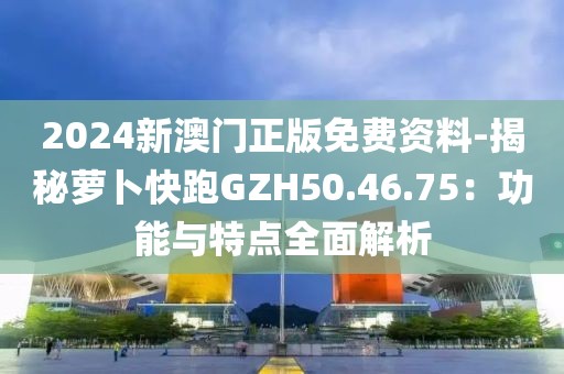 2024新澳門正版免費資料-揭秘蘿卜快跑GZH50.46.75：功能與特點全面解析