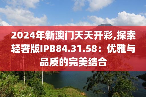 2024年新澳門天天開彩,探索輕奢版IPB84.31.58:優(yōu)雅與品質(zhì)的完美結(jié)合