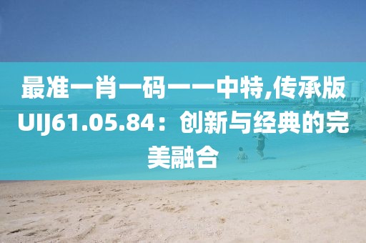 最準一肖一碼一一中特,傳承版UIJ61.05.84：創新與經典的完美融合