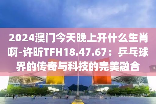 2024澳門今天晚上開什么生肖啊-許昕TFH18.47.67：乒乓球界的傳奇與科技的完美融合