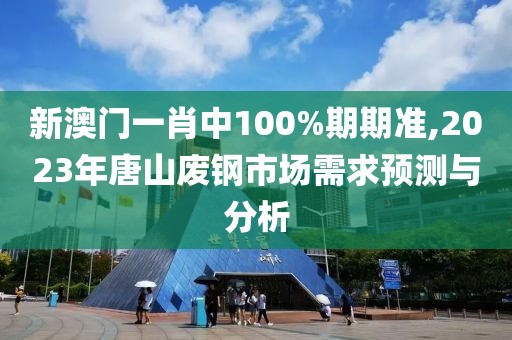 新澳門一肖中100%期期準,2023年唐山廢鋼市場需求預測與分析