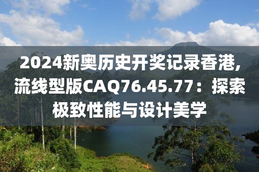 2024新奧歷史開(kāi)獎(jiǎng)記錄香港,流線型版CAQ76.45.77:探索極致性能與設(shè)計(jì)美學(xué)