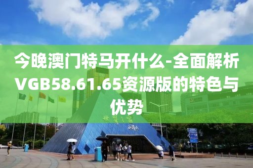 今晚澳門特馬開什么-全面解析VGB58.61.65資源版的特色與優勢