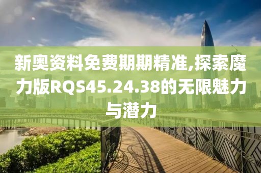 新奧資料免費期期精準,探索魔力版RQS45.24.38的無限魅力與潛力