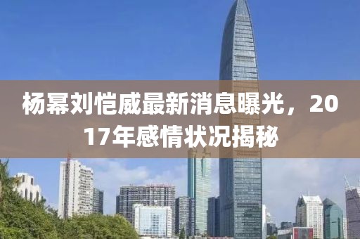 楊冪劉愷威最新消息曝光，2017年感情狀況揭秘