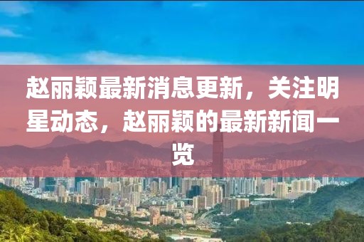 趙麗穎最新消息更新，關注明星動態，趙麗穎的最新新聞一覽