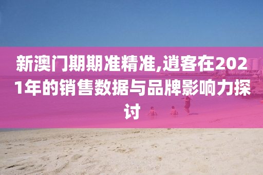 新澳門期期準精準,逍客在2021年的銷售數據與品牌影響力探討