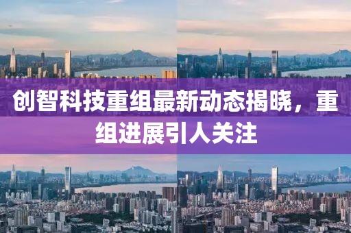 創(chuàng)智科技重組最新動(dòng)態(tài)揭曉，重組進(jìn)展引人關(guān)注