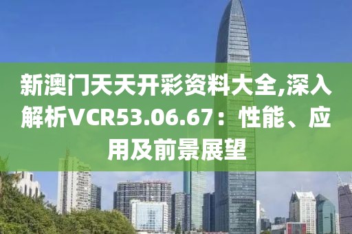 新澳門天天開彩資料大全,深入解析VCR53.06.67：性能、應用及前景展望