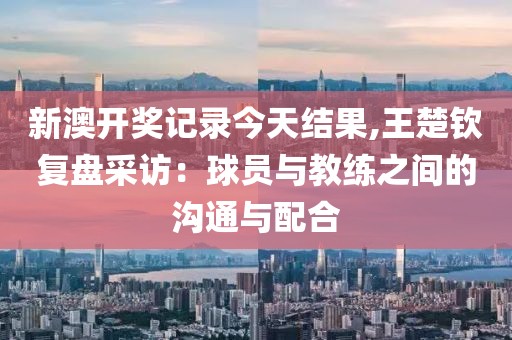 新澳開獎(jiǎng)記錄今天結(jié)果,王楚欽復(fù)盤采訪:球員與教練之間的溝通與配合