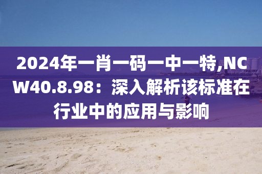 2024年一肖一碼一中一特,NCW40.8.98：深入解析該標準在行業(yè)中的應(yīng)用與影響