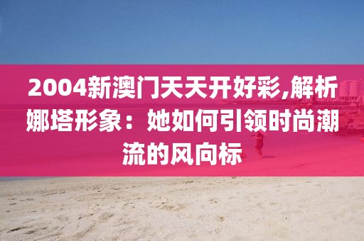 2004新澳門天天開好彩,解析娜塔形象:她如何引領時尚潮流的風向標