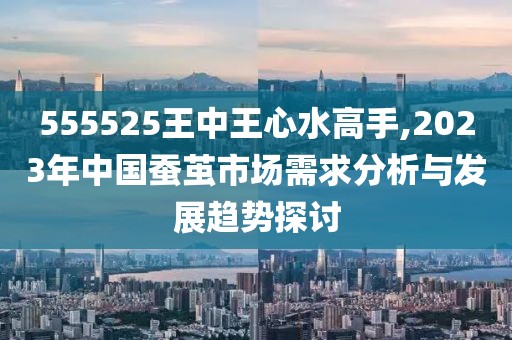555525王中王心水高手,2023年中國蠶繭市場需求分析與發展趨勢探討