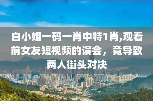 白小姐一碼一肖中特1肖,觀看前女友短視頻的誤會，竟導致兩人街頭對決