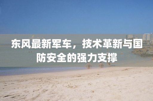 東風(fēng)最新軍車,技術(shù)革新與國防安全的強力支撐