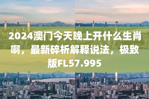 2024澳門今天晚上開什么生肖啊，最新碎析解釋說法，極致版FL57.995