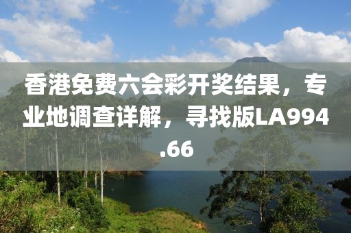 香港免費六會彩開獎結果，專業地調查詳解，尋找版LA994.66