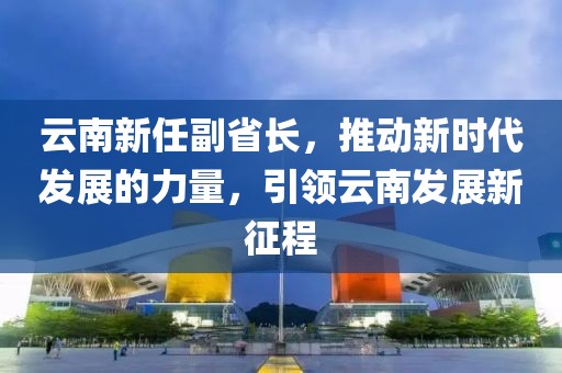 云南新任副省長,推動新時代發展的力量,引領云南發展新征程