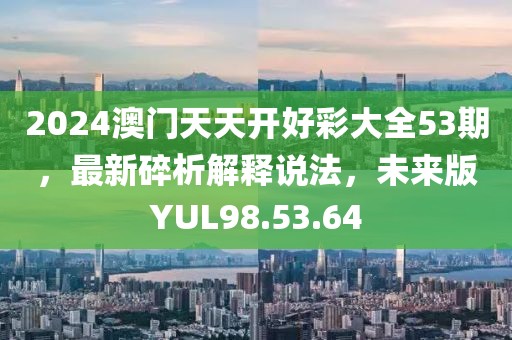2024澳門天天開好彩大全53期，最新碎析解釋說法，未來版YUL98.53.64