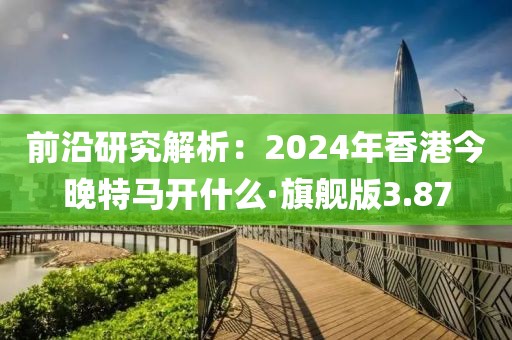 前沿研究解析：2024年香港今晚特馬開什么·旗艦版3.87