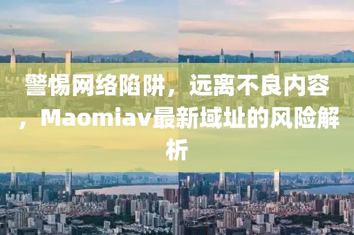 警惕網絡陷阱，遠離不良內容，Maomiav最新域址的風險解析