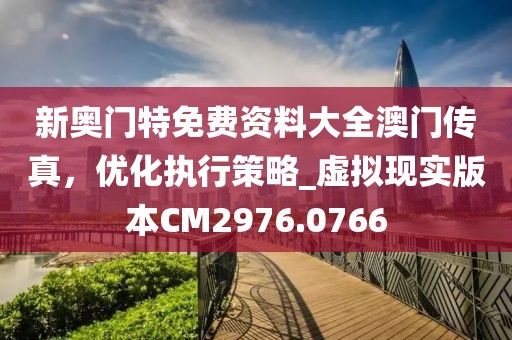 新奧門特免費資料大全澳門傳真，優化執行策略_虛擬現實版本CM2976.0766