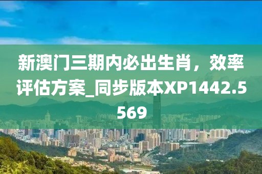 新澳門三期內必出生肖,效率評估方案_同步版本XP1442.5569