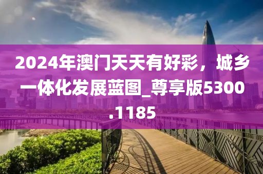2024年澳門天天有好彩，城鄉一體化發展藍圖_尊享版5300.1185