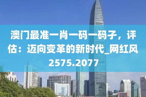 澳門最準一肖一碼一碼孑,評估:邁向變革的新時代_網紅風2575.2077