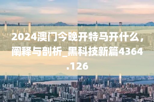 2024澳門今晚開特馬開什么，闡釋與剖析_黑科技新篇4364.126