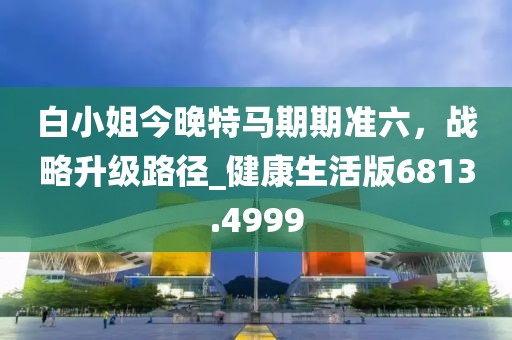 白小姐今晚特馬期期準六,戰略升級路徑_健康生活版6813.4999