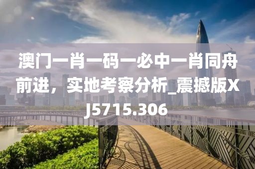 澳門一肖一碼一必中一肖同舟前進，實地考察分析_震撼版XJ5715.306