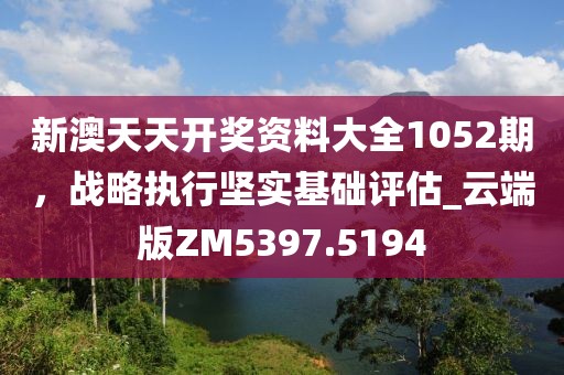 新澳天天開獎資料大全1052期，戰略執行堅實基礎評估_云端版ZM5397.5194