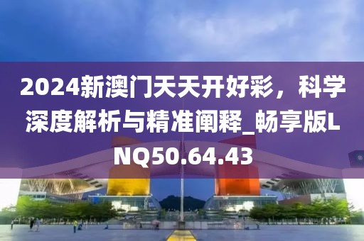 2024新澳門天天開好彩,科學深度解析與精準闡釋_暢享版LNQ50.64.43
