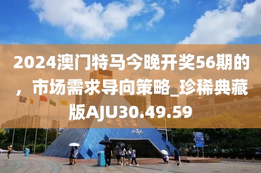 2024澳門特馬今晚開獎56期的，市場需求導向策略_珍稀典藏版AJU30.49.59